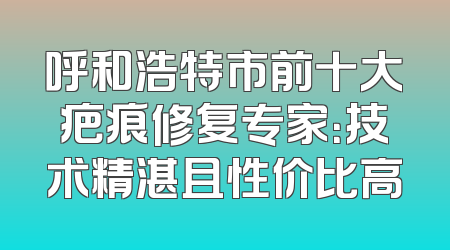 呼和浩特市前十大疤痕修复专家：技术精湛且性价比高