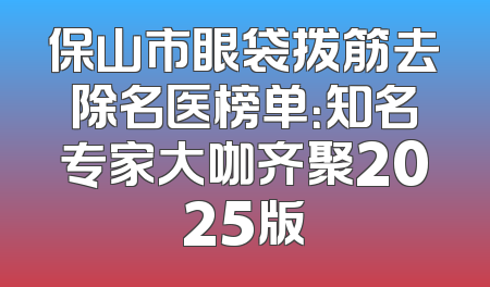 保山市眼袋拨筋去除名医榜单：知名专家大咖齐聚2025版