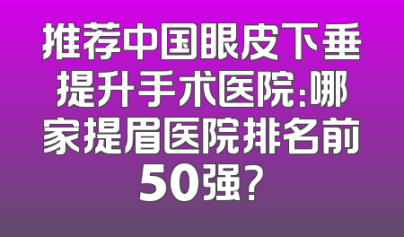 推荐中国眼皮下垂提升手术医院：哪家提眉医院排名前50强？
