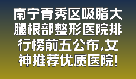 南宁青秀区吸脂大腿根部整形医院排行榜前五公布，女神推荐优质医院！