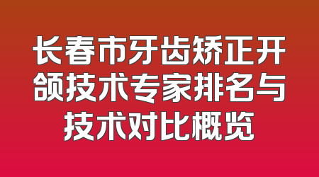 长春市牙齿矫正开颌技术专家排名与技术对比概览