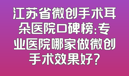 江苏省微创手术耳朵医院口碑榜：专业医院哪家做微创手术效果好？