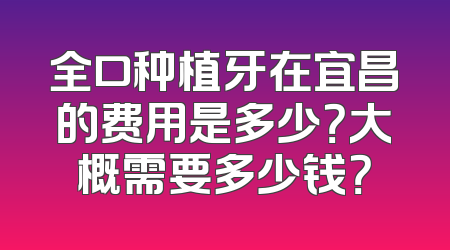 全口种植牙在宜昌的费用是多少？大概需要多少钱？