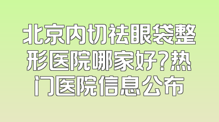 北京内切祛眼袋整形医院哪家好？热门医院信息公布
