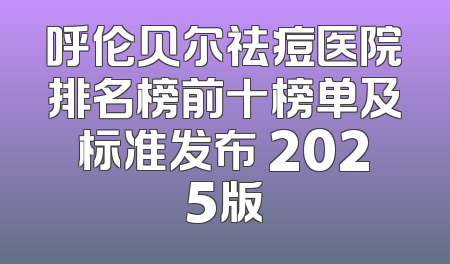 呼伦贝尔祛痘医院排名榜前十榜单及标准发布 2025版