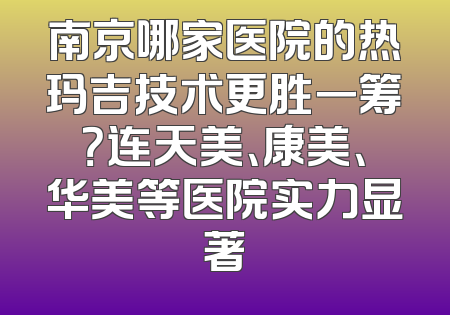 南京哪家医院的热玛吉技术更胜一筹？连天美、康美、华美等医院实力显著