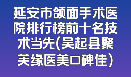 延安市颌面手术医院排行榜前十名技术当先（吴起县聚芙缘医美口碑佳）