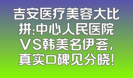 吉安医疗美容大比拼：中心人民医院VS韩美名伊荟，真实口碑见分晓！