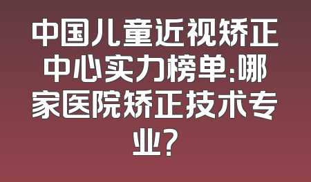 中国儿童近视矫正中心实力榜单：哪家医院矫正技术专业？