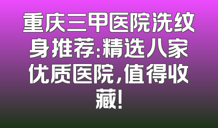 重庆三甲医院洗纹身推荐：精选八家优质医院，值得收藏！