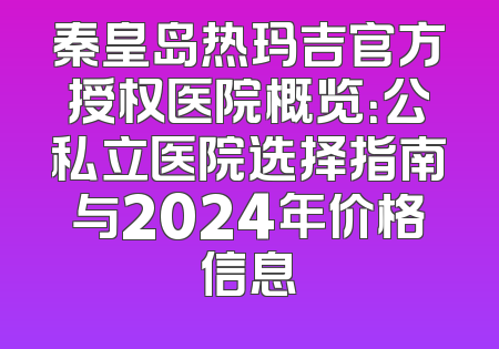 秦皇岛热玛吉官方授权医院概览：公私立医院选择指南与2024年价格信息