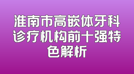 淮南市高嵌体牙科诊疗机构前十强特色解析