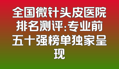 全国微针头皮医院排名测评：专业前五十强榜单独家呈现