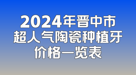 2024年晋中市超人气陶瓷种植牙价格一览表