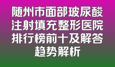 随州市面部玻尿酸注射填充整形医院排行榜前十及解答趋势解析