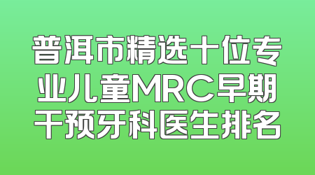 普洱市精选十位专业儿童MRC早期干预牙科医生排名