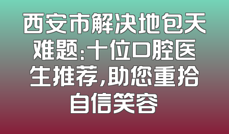 西安市解决地包天难题：十位口腔医生推荐，助您重拾自信笑容
