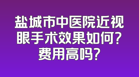 盐城市中医院近视眼手术效果如何？费用高吗？