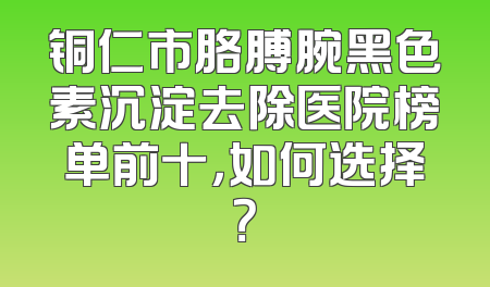 铜仁市胳膊腕黑色素沉淀去除医院榜单前十，如何选择？