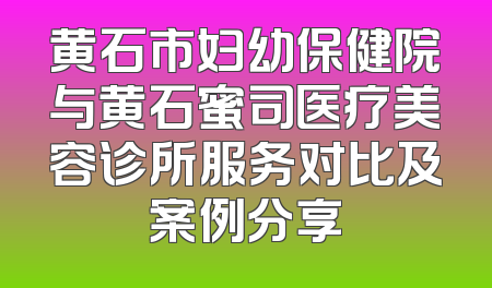 黄石市妇幼保健院与黄石蜜司医疗美容诊所服务对比及案例分享