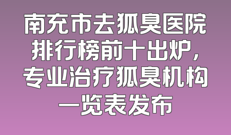 南充市去狐臭医院排行榜前十出炉，专业治疗狐臭机构一览表发布