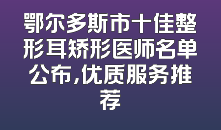 鄂尔多斯市十佳整形耳矫形医师名单公布，优质服务推荐