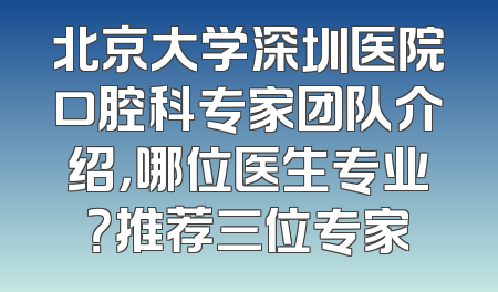 北京大学深圳医院口腔科专家团队介绍，哪位医生专业？推荐三位专家