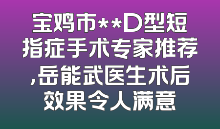 宝鸡市**D型短指症手术专家推荐，岳能武医生术后效果令人满意