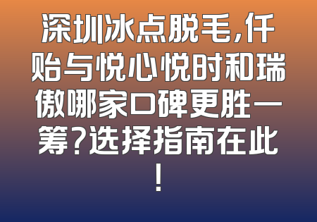 深圳冰点脱毛，仟贻与悦心悦时和瑞傲哪家口碑更胜一筹？选择指南在此！