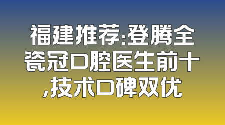 福建推荐：登腾全瓷冠口腔医生前十，技术口碑双优