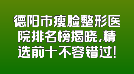 德阳市瘦脸整形医院排名榜揭晓，精选前十不容错过！