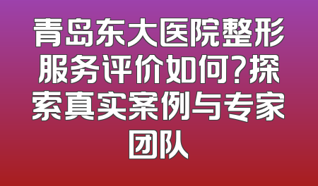 青岛东大医院整形服务评价如何？探索真实案例与专家团队