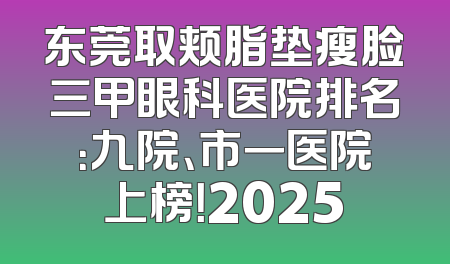 东莞取颊脂垫瘦脸三甲眼科医院排名：九院、市一医院上榜！2025
