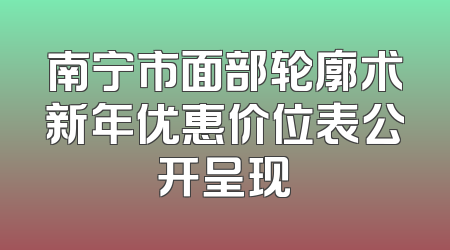 南宁市面部轮廓术新年优惠价位表公开呈现