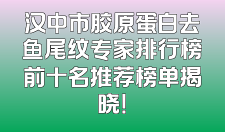 汉中市胶原蛋白去鱼尾纹专家排行榜前十名推荐榜单揭晓！
