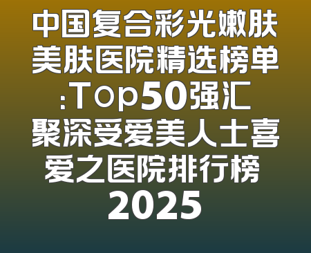中国复合彩光嫩肤美肤医院精选榜单：Top50强汇聚深受爱美人士喜爱之医院排行榜 2025