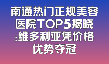 南通热门正规美容医院TOP5揭晓：维多利亚凭价格优势夺冠
