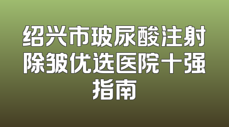 绍兴市玻尿酸注射除皱优选医院十强指南