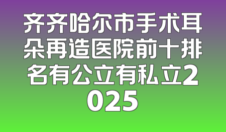 齐齐哈尔市手术耳朵再造医院前十排名有公立有私立2025