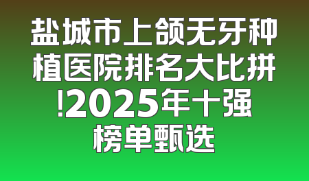 盐城市上颌无牙种植医院排名大比拼！2025年十强榜单甄选