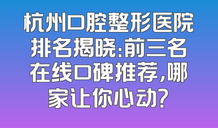 杭州口腔整形医院排名揭晓：前三名在线口碑推荐，哪家让你心动？