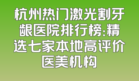 杭州热门激光割牙龈医院排行榜：精选七家本地高评价医美机构