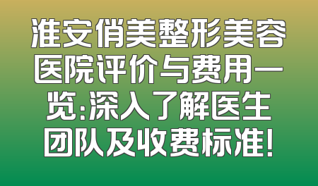 淮安俏美整形美容医院评价与费用一览：深入了解医生团队及收费标准！
