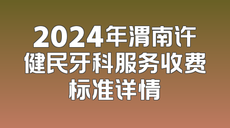 2024年渭南许健民牙科服务收费标准详情