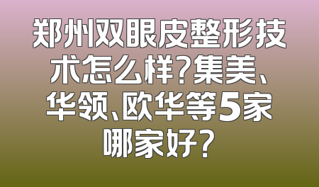 郑州双眼皮整形技术怎么样？集美、华领、欧华等5家哪家好？