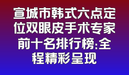 宣城市韩式六点定位双眼皮手术专家前十名排行榜：全程精彩呈现