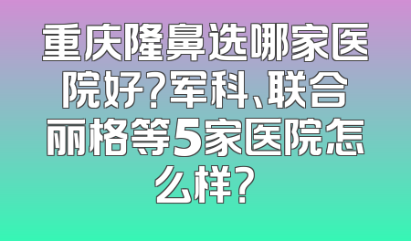 重庆隆鼻选哪家医院好？军科、联合丽格等5家医院怎么样？