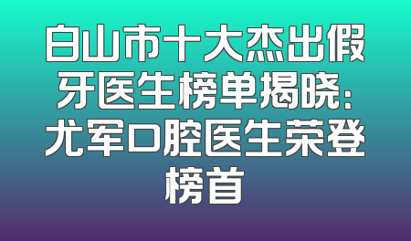 白山市十大杰出假牙医生榜单揭晓：尤军口腔医生荣登榜首