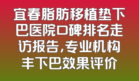 宜春脂肪移植垫下巴医院口碑排名走访报告，专业机构丰下巴效果评价