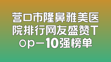 营口市隆鼻雅美医院排行网友盛赞Top_10强榜单